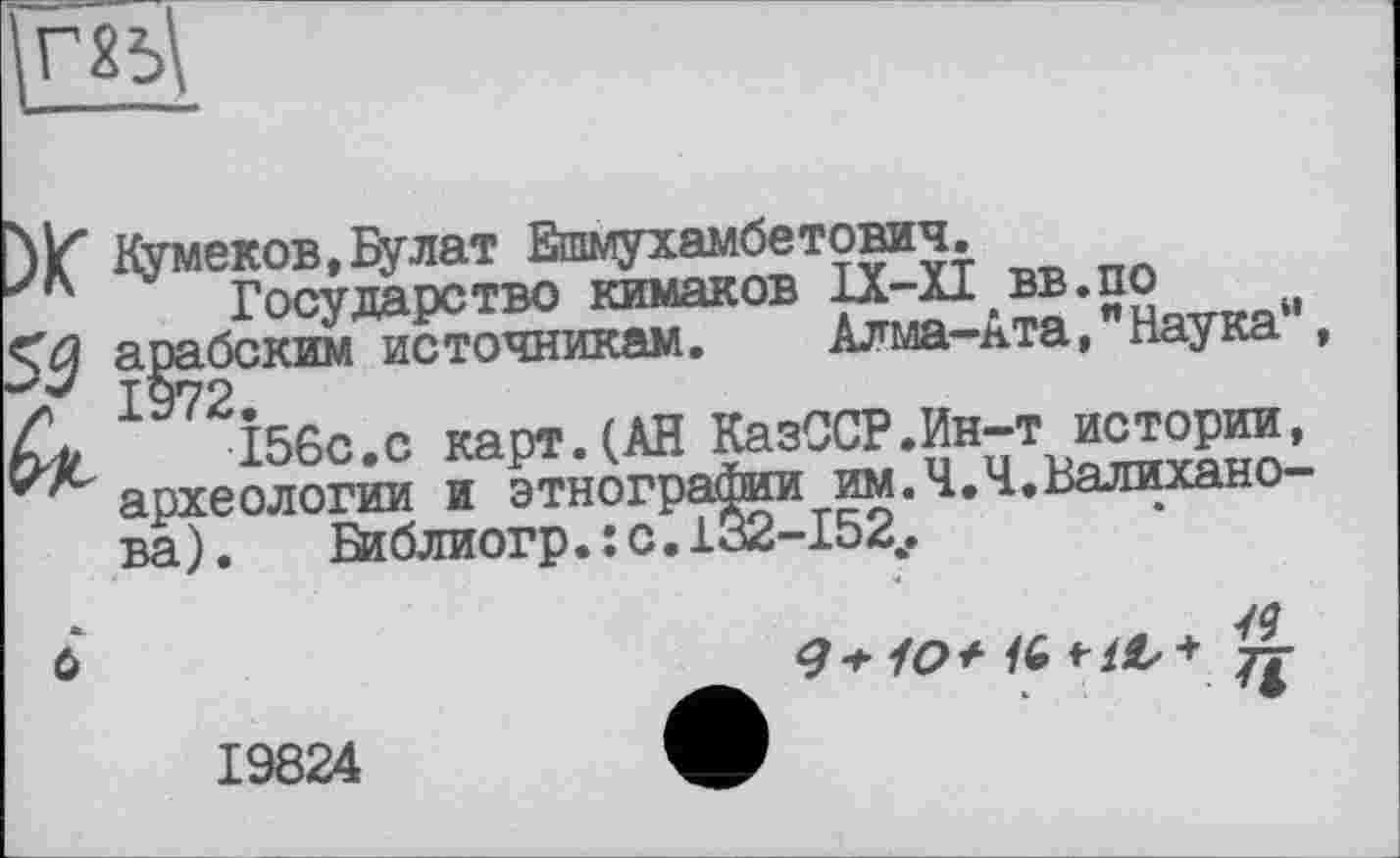 ﻿га
Кумеков,Булат Ешмухамбетович.
Государство кимаков ІХ-ХІ вв.по арабским источникам. Алма-Ата,"Наука” X 97 2.
кл	156с.с карт.(АН КазССР.Ин-т истории,
археологии и этнографии им.Ч.Ч.Валиханова). Віблиогр.їс.іа2-І52,.
ô
9+10 + IG	£
19824